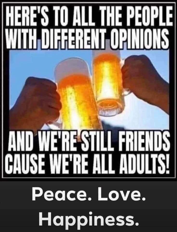 HERE'S TO ALL THE PEOPLE WITH DIFFERENT OPINIONS AND WE'RE STILL FRIENDS CAUSE WE'RE ALL ADULTS! Peace. Love. Happiness.