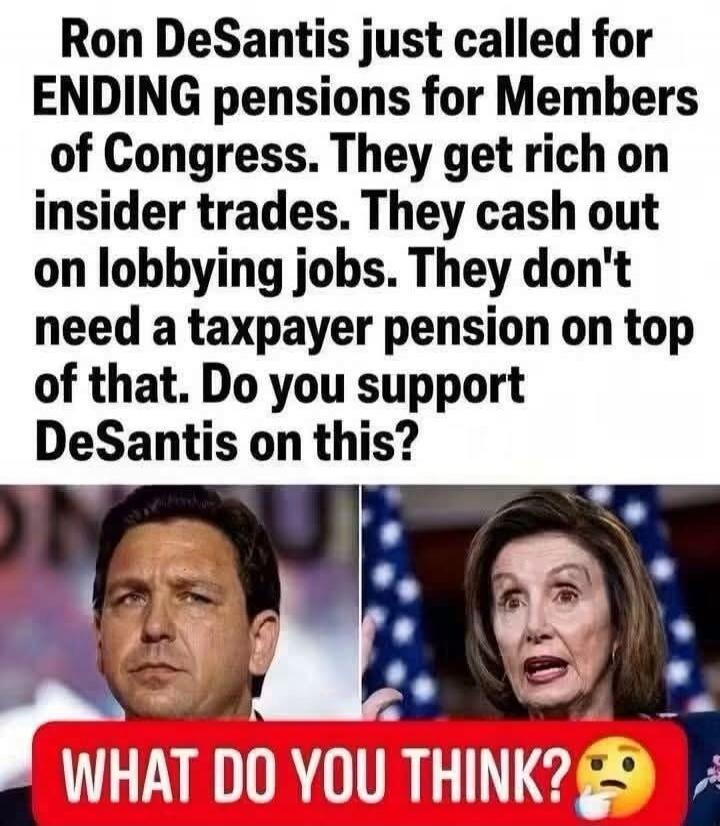 Ron DeSantis just called for ENDING pensions for Members of Congress. They get rich on insider trades. They cash out on lobbying jobs. They don't need a taxpayer pension on top of that. Do you support DeSantis on this? WHAT DO YOU THINK?