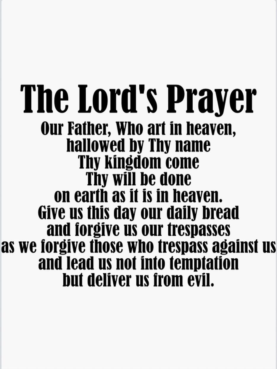 The Lord's Prayer Our Father, Who art in heaven, hallowed by Thy name Thy kingdom come Thy will be done on earth as it is in heaven. Give us this day our daily bread and forgive us our trespasses as we forgive those who trespass against us and lead us not into temptation but deliver us from evil.