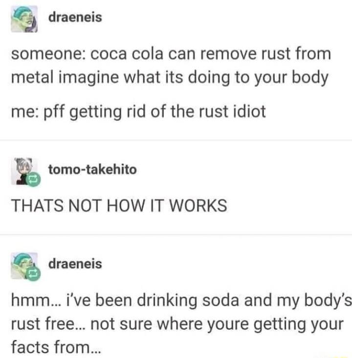 draeneis someone coca cola can remove rust from metal imagine what its doing to your body me pff getting rid of the rust idiot tomo takehito THATS NOT HOW IT WORKS draeneis hmm ive been drinking soda and my bodys rust free not sure where youre getting your facts from