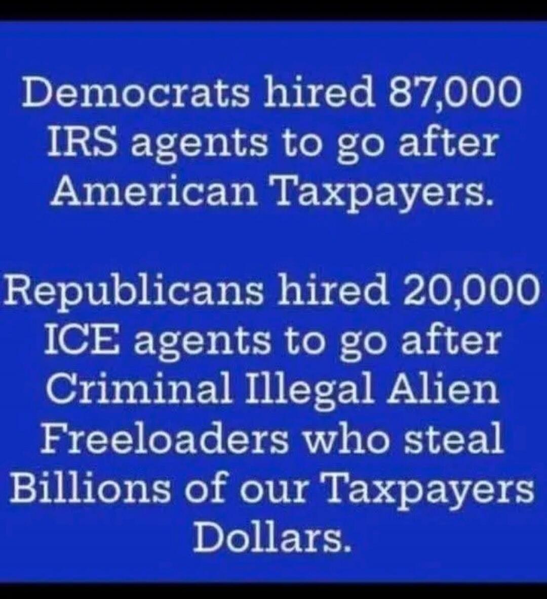 Democrats hired 87,000 IRS agents to go after American Taxpayers.
Republicans hired 20,000 ICE agents to go after Criminal Illegal Alien Freeloaders who steal Billions of our Taxpayers Dollars.