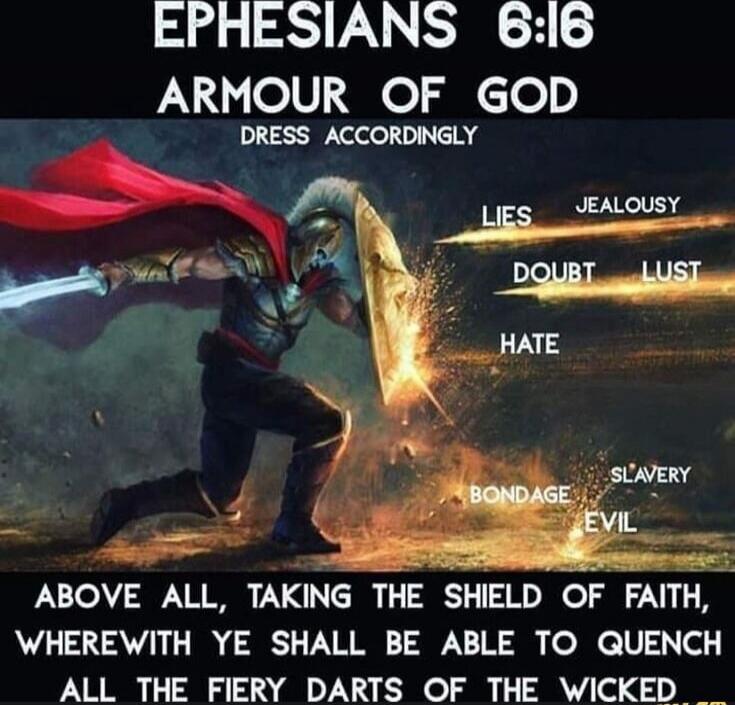 EPHESIANS 6:16 ARMOUR OF GOD DRESS ACCORDINGLY
ABOVE ALL, TAKING THE SHIELD OF FAITH, WHEREWITH YE SHALL BE ABLE TO QUENCH ALL THE FIERY DARTS OF THE WICKED
LIES JEALOUSY DOUBT LUST HATE BONDAGE SLAVERY EVIL