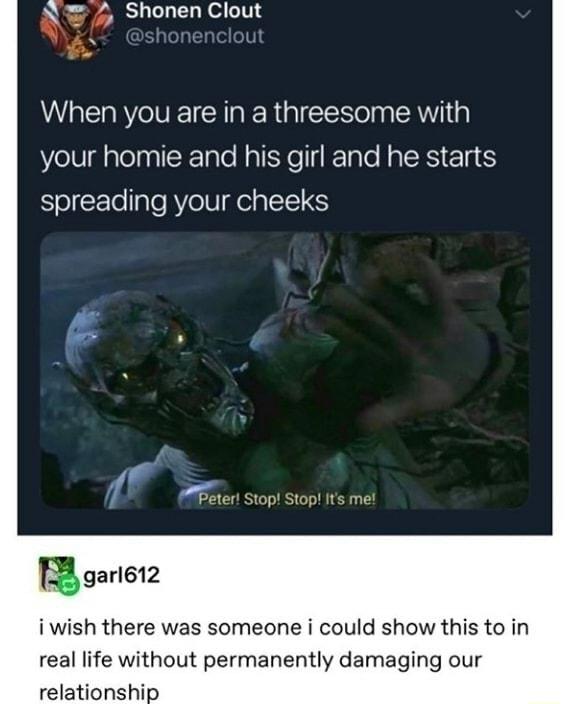 N 4 Shonen Clout When you are in a threesome with your homie and his girl and he starts spreading your cheeks Peter Stop Stop Its me B gariet2 iwish there was someone i could show this to in real life without permanently damaging our relationship