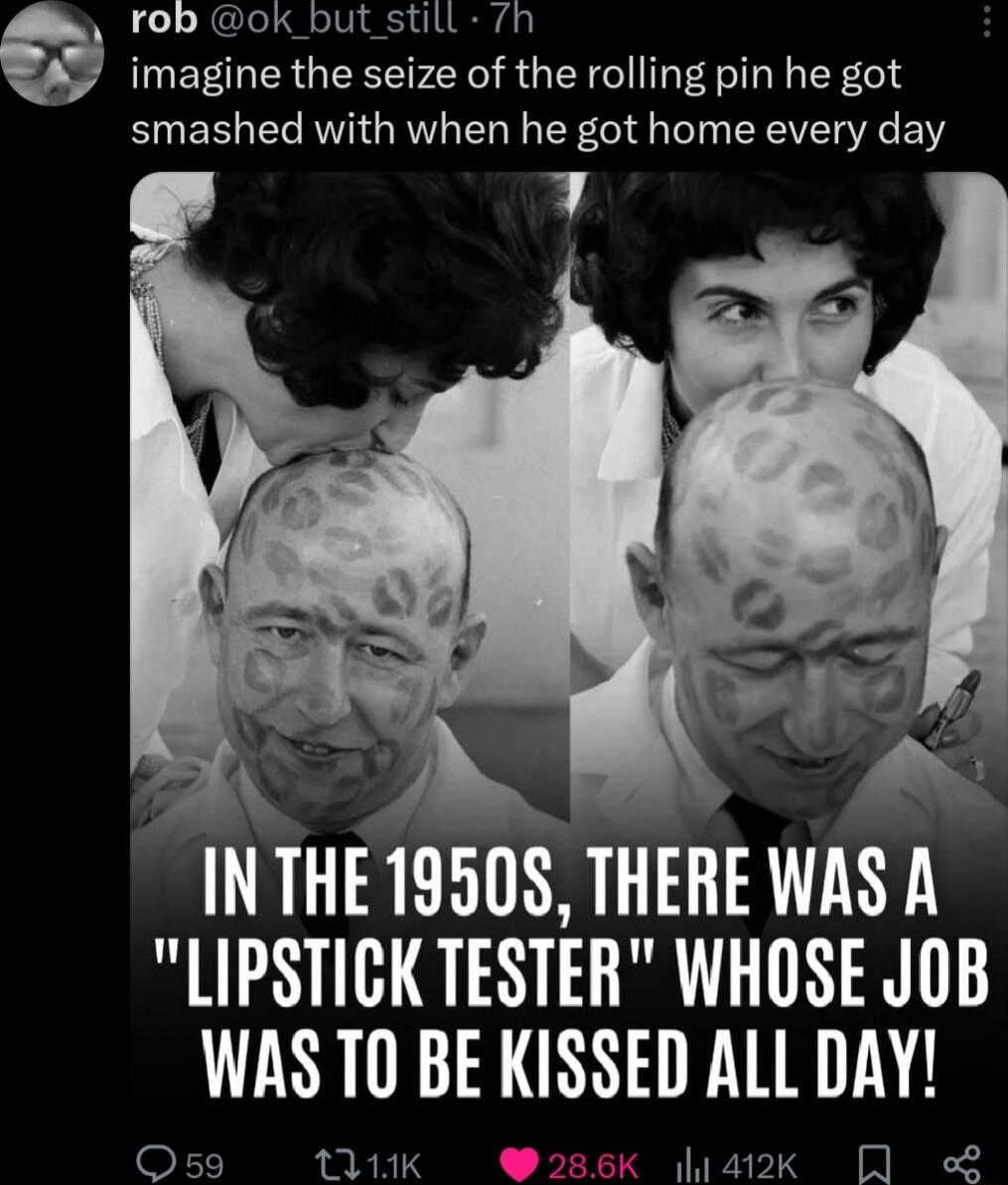 rob ok_but still 7h imagine the seize of the rolling pin he got smashed with when he got home every day INTHE 19508 THERE WAS A LIPSTICK TESTER WHOSE JOB WAS T BE KISSED ALL DAY Os59 tU1HK 286K a2k L