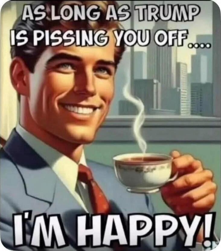 AS LONG AS TRUMP IS PISSING YOU OFF.... I'M HAPPY!