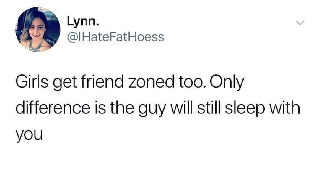 Lynn IHateFatHoess Girls get friend zoned too Only difference is the guy will still sleep with you