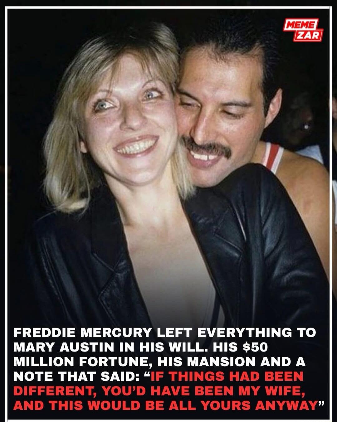 FREDDIE MERCURY LEFT EVERYTHING TO MARY AUSTIN IN HIS WILL. HIS $50 MILLION FORTUNE, HIS MANSION AND A NOTE THAT SAID: 