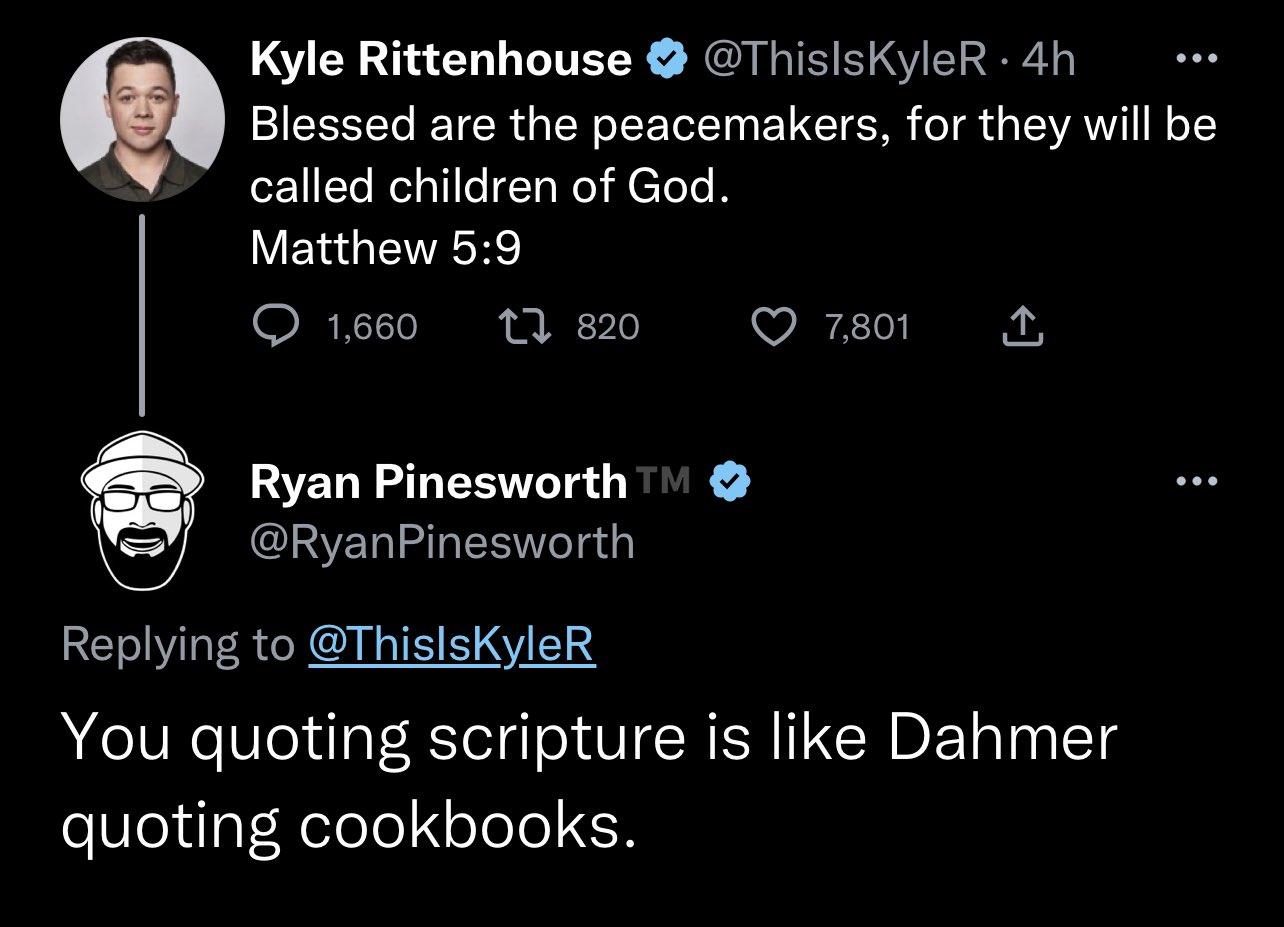 Kyle Rittenhouse ThislsKyleR 4h Blessed are the peacemakers for they will be called children of God Matthew 59 ORTI IR I VR Z T Ryan Pinesworth 1 Y RyanPinesworth Replying to ThislsKyleR You quoting scripture is like Dahmer quoting cookbooks