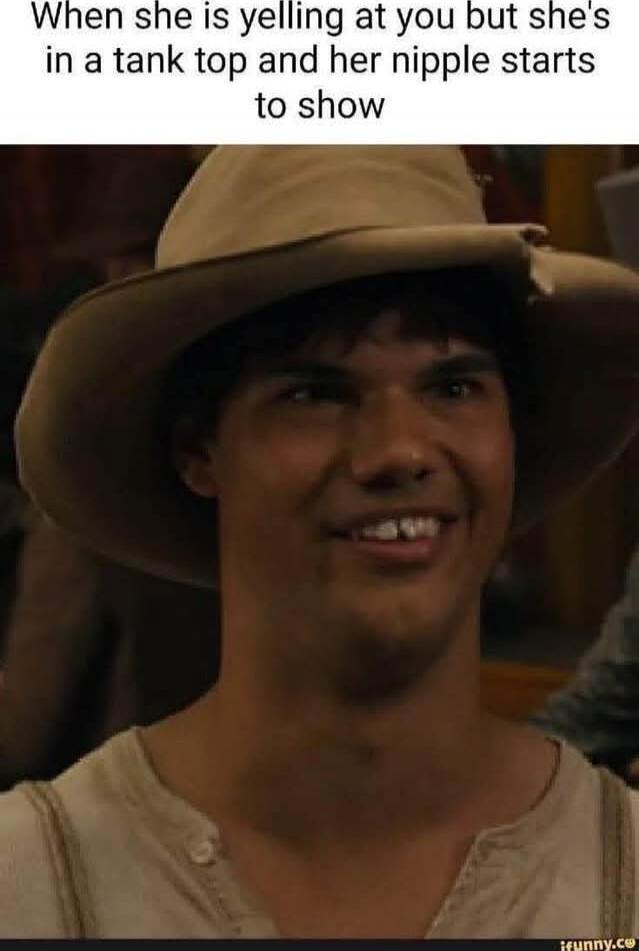 When she is yelling at you but she's in a tank top and her nipple starts to show