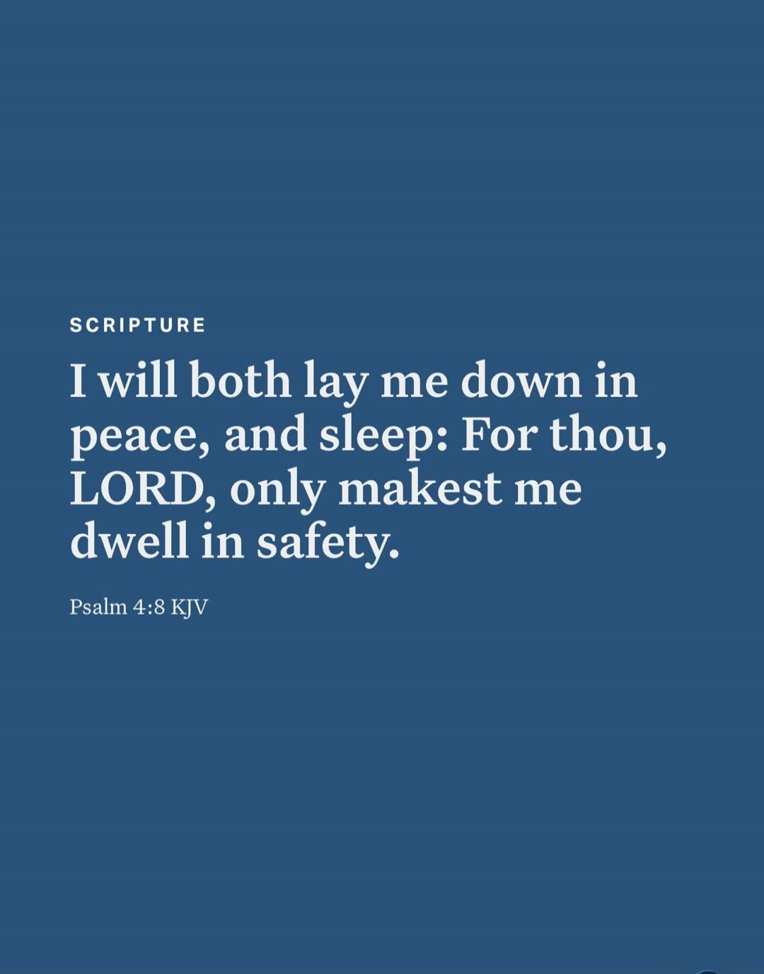 SCRIPTURE I will both lay me down in peace, and sleep: For thou, LORD, only makest me dwell in safety. Psalm 4:8 KJV