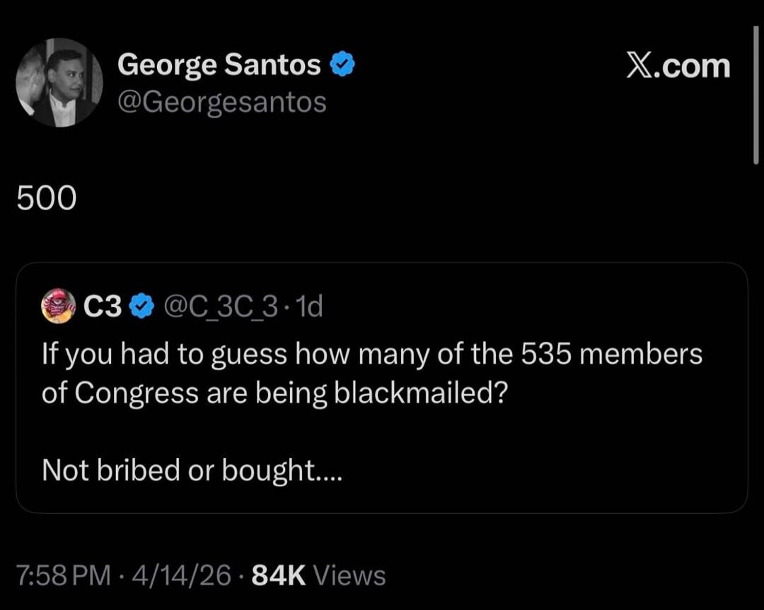 George Santos @Georgesantos 500 C3 @C_3C_3 · 1d If you had to guess how many of the 535 members of Congress are being blackmailed? Not bribed or bought.... 7:58 PM · 4/14/26 · 84K Views