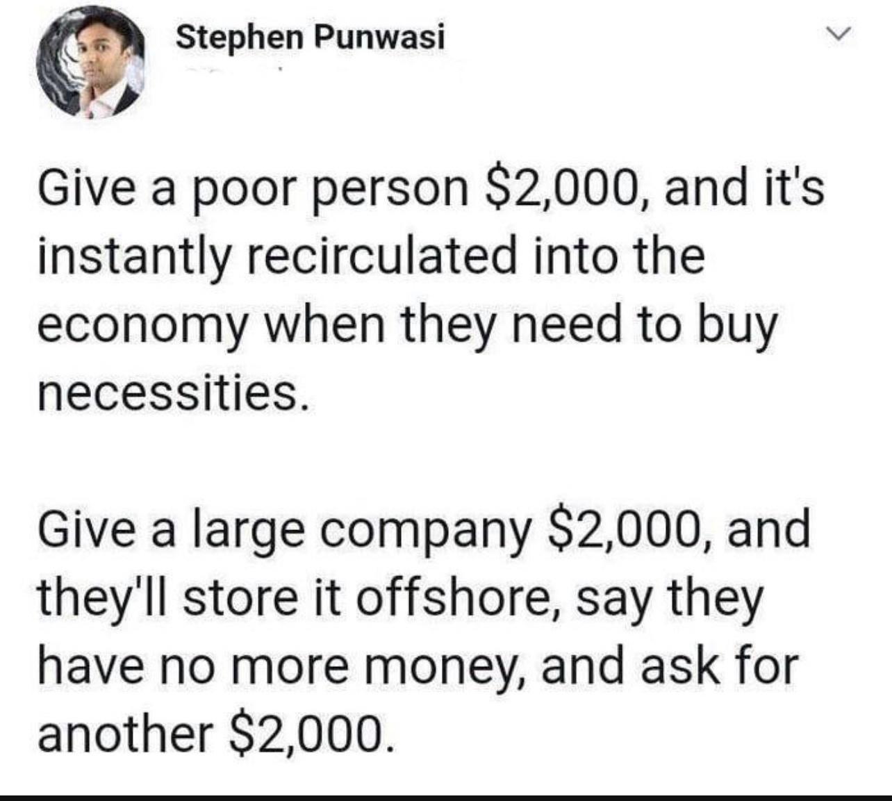 Stephgn Punwasi 5 4 Give a poor person 2000 and its instantly recirculated into the economy when they need to buy necessities Give a large company 2000 and theyll store it offshore say they have no more money and ask for another 2000