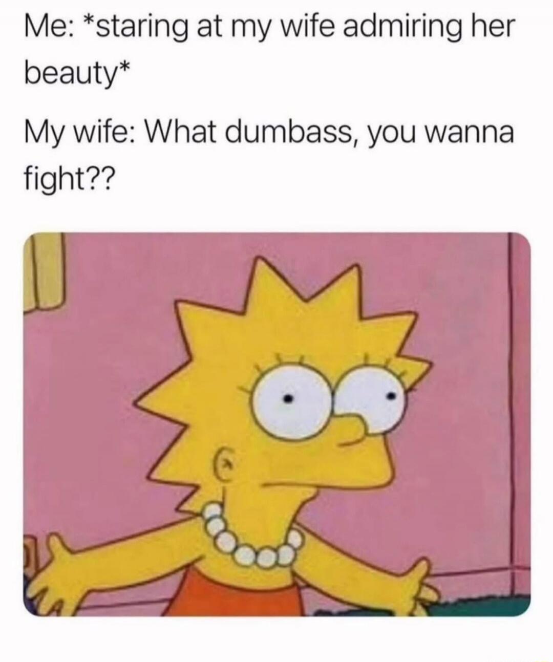 Me: *staring at my wife admiring her beauty*
My wife: What dumbass, you wanna fight??