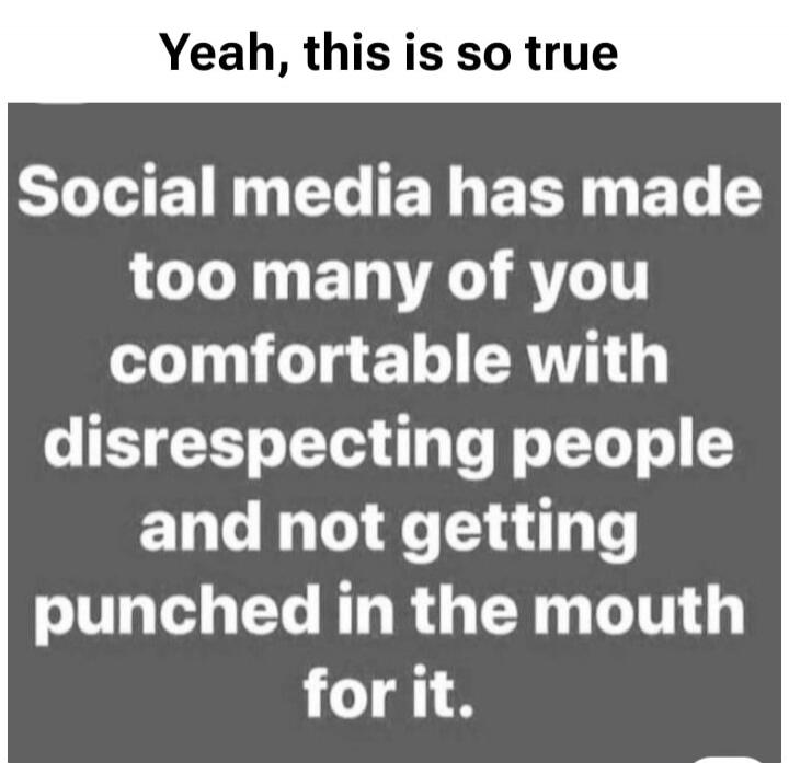 Yeah, this is so true Social media has made too many of you comfortable with disrespecting people and not getting punched in the mouth for it.