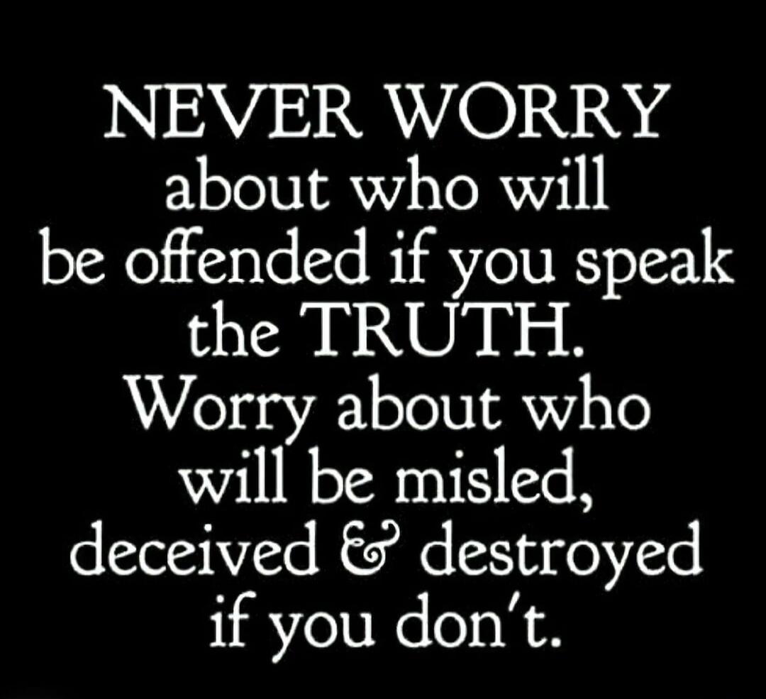 NEVER WORRY about who will be offended if you speak the TRUTH. Worry about who will be misled, deceived & destroyed if you don't.