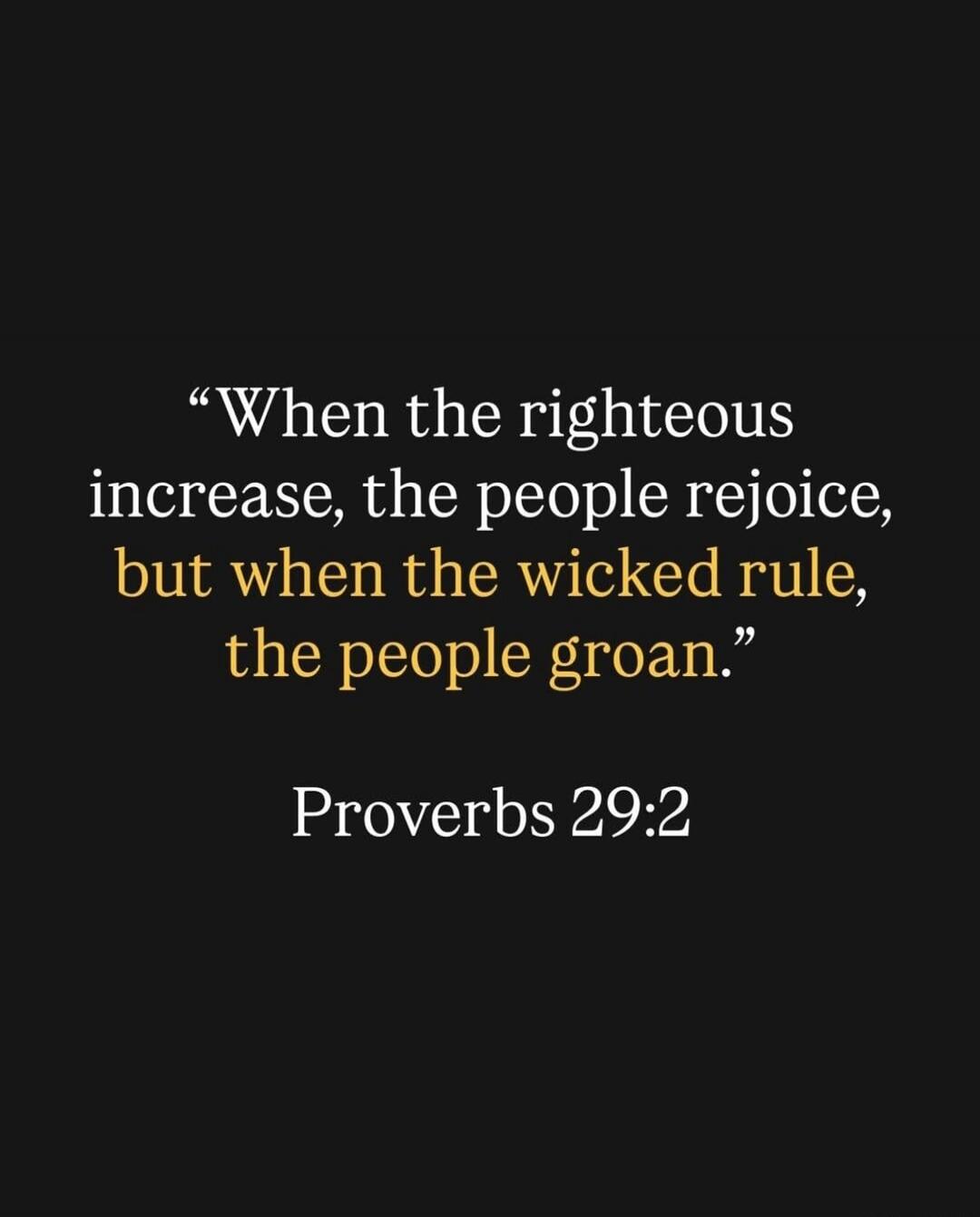 When the righteous increase, the people rejoice, but when the wicked rule, the people groan. Proverbs 29:2