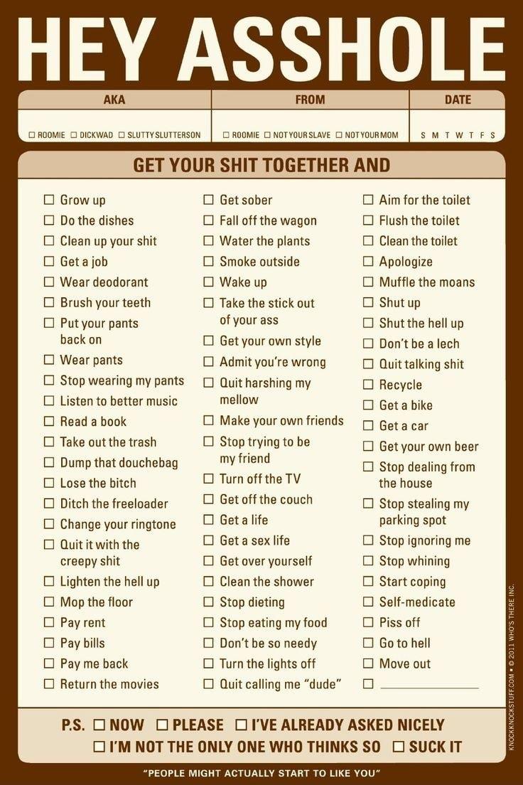 HEY ASSHOL FROM DATE 3 ROOMIE 0 DICKWAD 0 SLUTTYSLUTTERSON ROOMIE 0 NOTYOURSLAVE CJ NOTYOURMOM GET YOUR SHIT TOGETHER AND O Grow up O Get sober O Aim for the toilet O Do the dishes O Fall off the wagon O Flush the toilet O Clean up your shit O Water the plants O Clean the toilet O Getajob O Smoke outside O Apologize O Wear deodorant O Wake up O Muffle the moans O Brush your teeth O Take the stick 