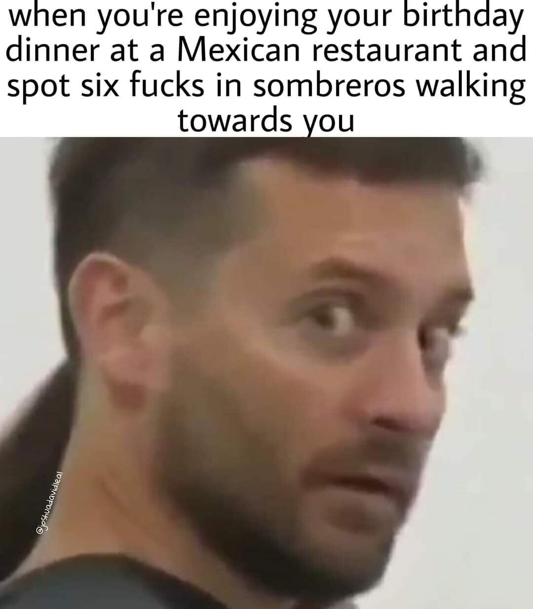when youre enjoying your birthday dinner at a Mexican restaurant and spot six fucks in sombreros walking towards you