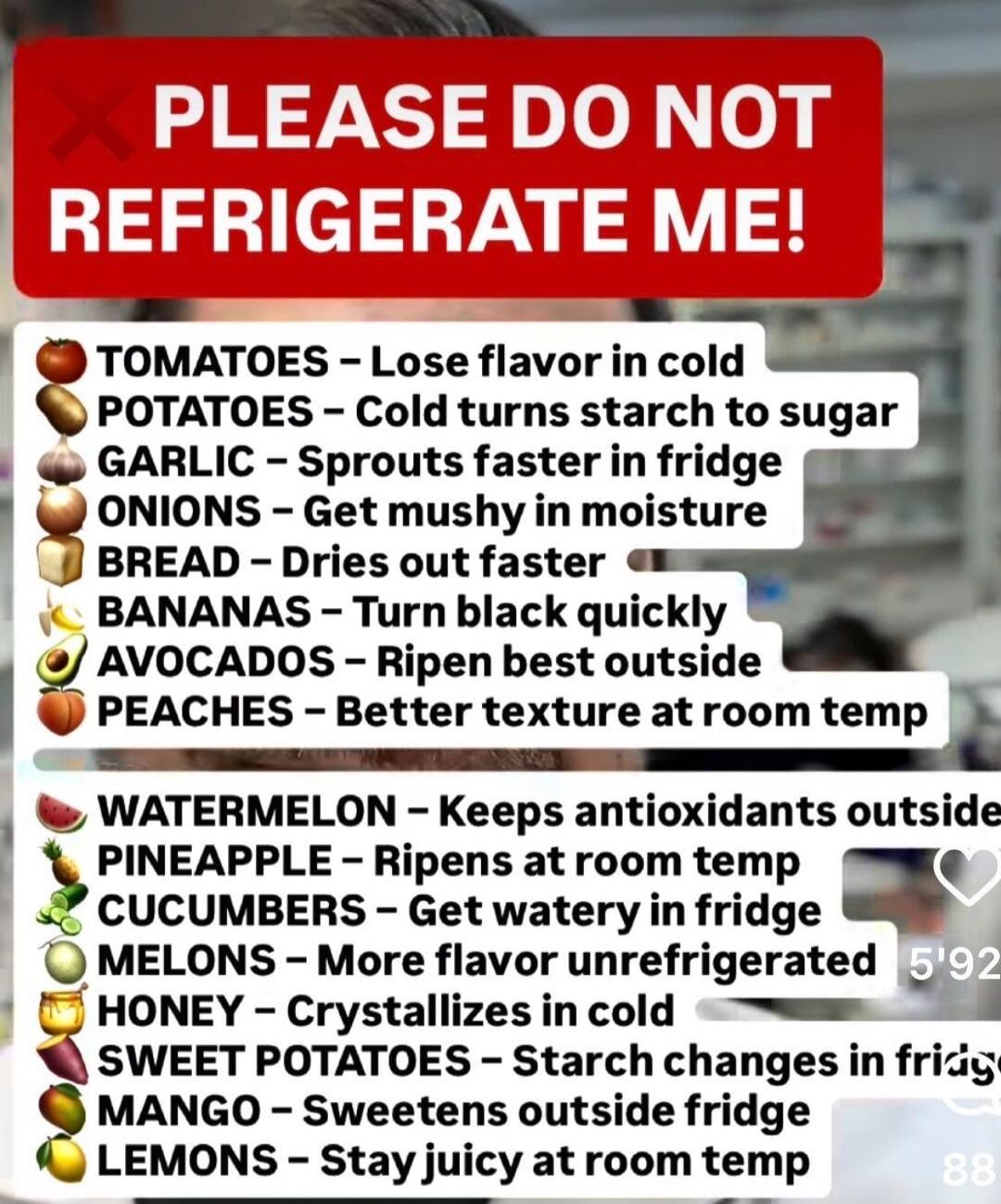 PLEASE DO NOT REFRIGERATE ME!\nTOMATOES - Lose flavor in cold\nPOTATOES - Cold turns starch to sugar\nGARLIC - Sprouts faster in fridge\nONIONS - Get mushy in moisture\nBREAD - Dries out faster\nBANANAS - Turn black quickly\nAVOCADOS - Ripen best outside\nPEACHES - Better texture at room temp\nWATERMELON - Keeps antioxidants outside\nPINEAPPLE - Ri