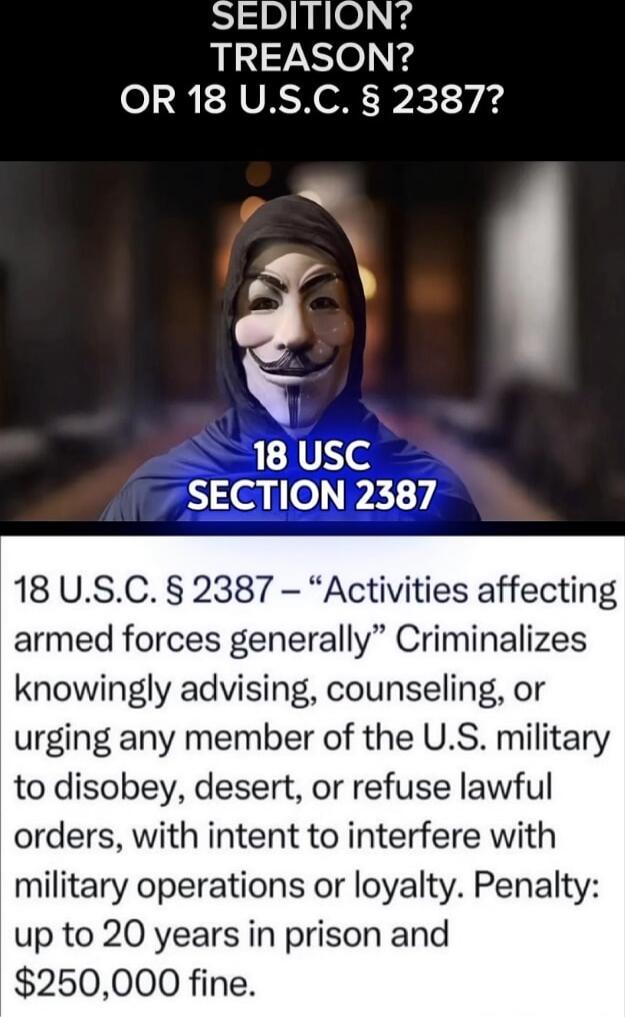 SEDITION? TREASON? OR 18 U.S.C. § 2387? 18 US C SECTION 2387 18 U.S.C. § 2387 – “Activities affecting armed forces generally” Criminalizes knowingly advising, counseling, or urging any member of the U.S. military to disobey, desert, or refuse lawful orders, with intent to interfere with military operations or loyalty. Penalty: up to 20 years in pri