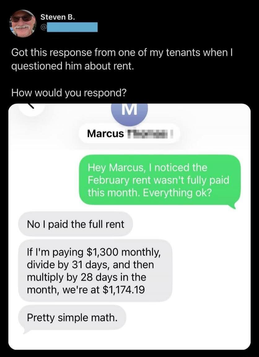 Got this response from one of my tenants when I questioned him about rent. How would you respond? Marcus Hey Marcus, I noticed the February rent wasn't fully paid this month. Everything ok? No I paid the full rent If I'm paying $1,300 monthly, divide by 31 days, and then multiply by 28 days in the month, we're at $1,174.19 Pretty simple math.