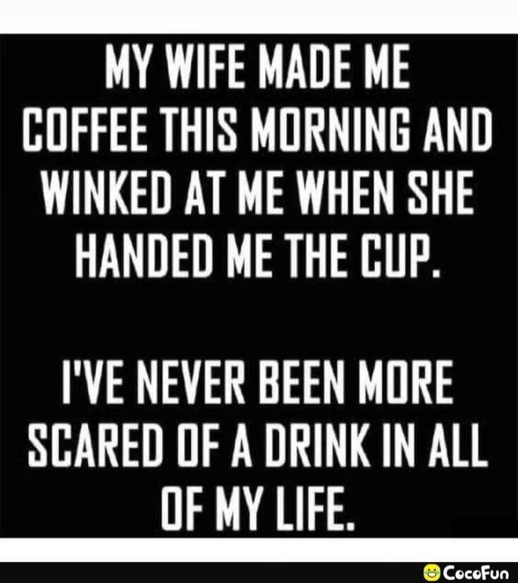 MY WIFE MADE ME COFFEE THIS MORNING AND WINKED AT ME WHEN SHE HANDED ME THE CUP. I'VE NEVER BEEN MORE SCARED OF A DRINK IN ALL OF MY LIFE.
