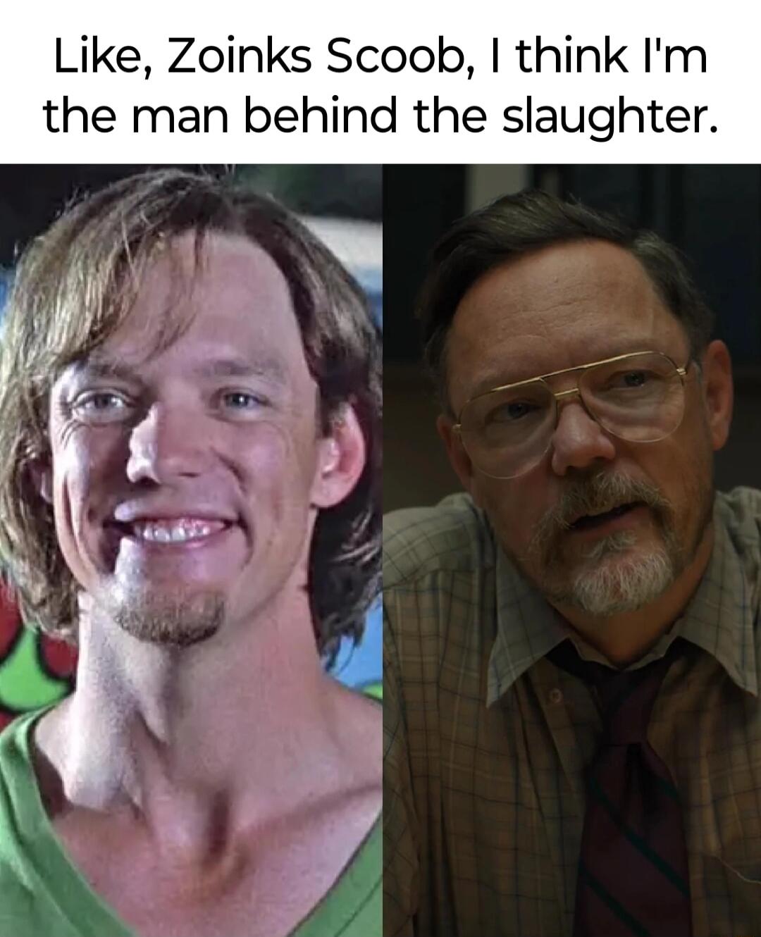 Like Zoinks Scoob think Im the man behind the slaughter
