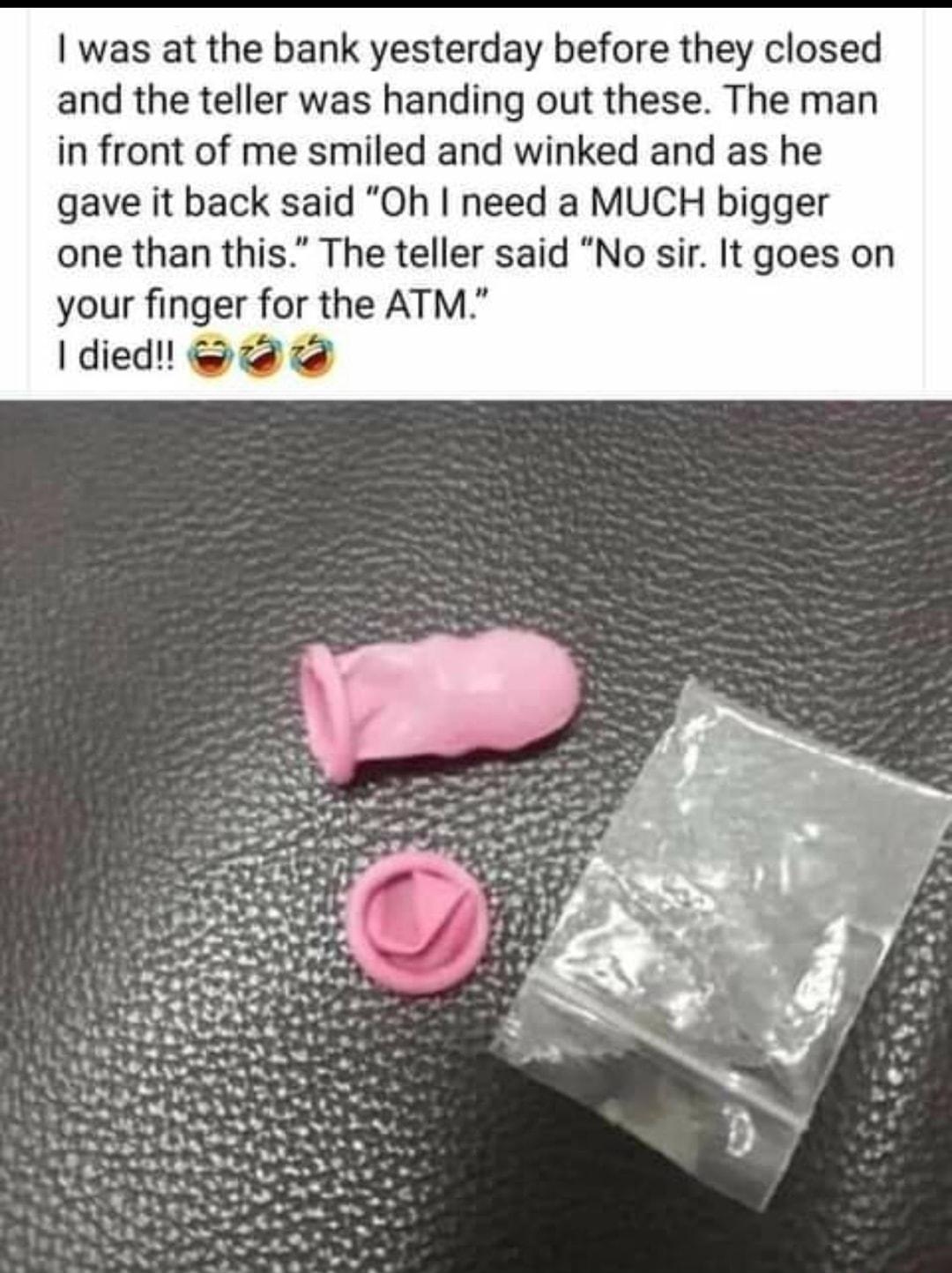 was at the bank yesterday before they closed and the teller was handing out these The man in front of me smiled and winked and as he gave it back said Oh need a MUCH bigger one than this The teller said No sir It goes on your finger for the ATM died