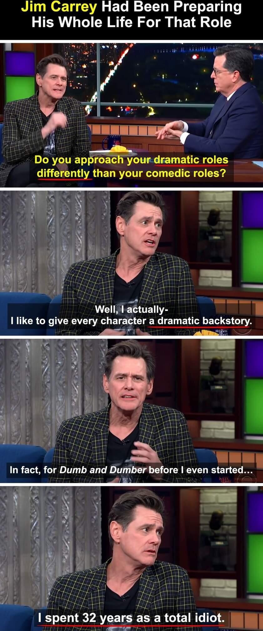 Jim Carrey Had Been Preparing His Whole Life For That Role f LR TCE T R TIE LT BTN T differently than your comedic roles Well actually I like to give every character a dramatic backstory In fact for Dumb and Dllmber before even started 1 spent 32 years as a total idiot l