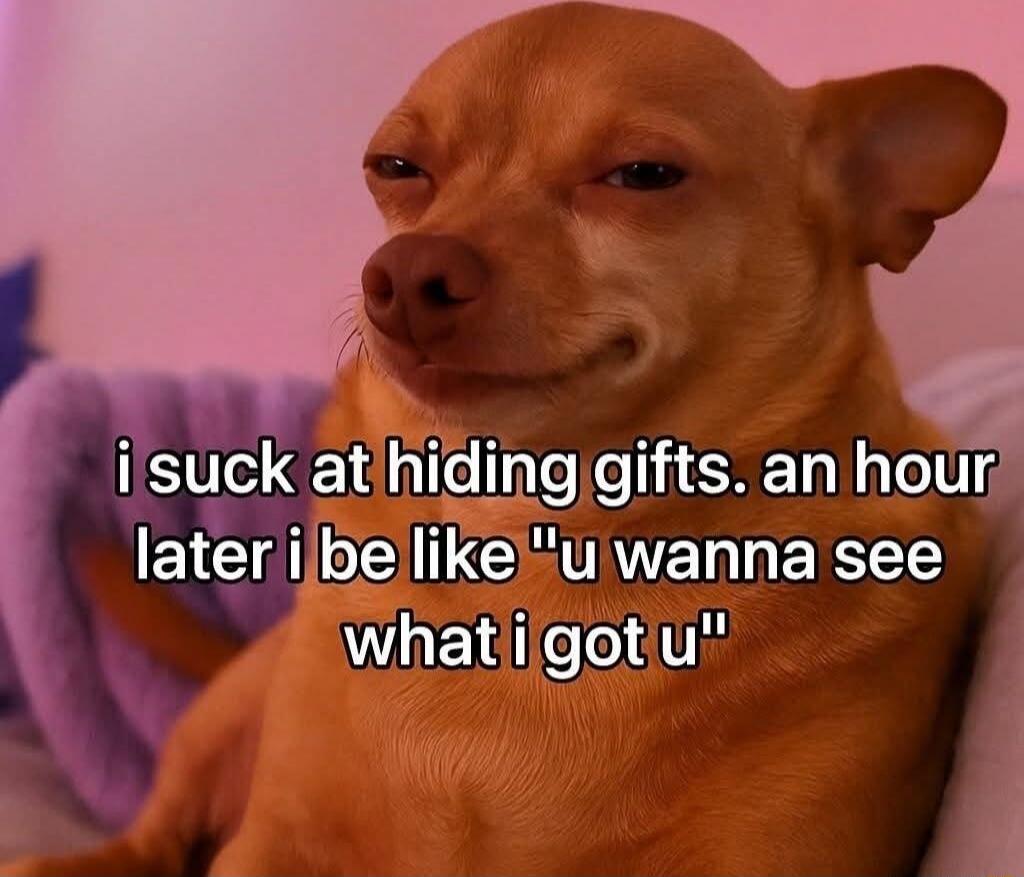 i suck at hiding gifts. an hour later i be like 