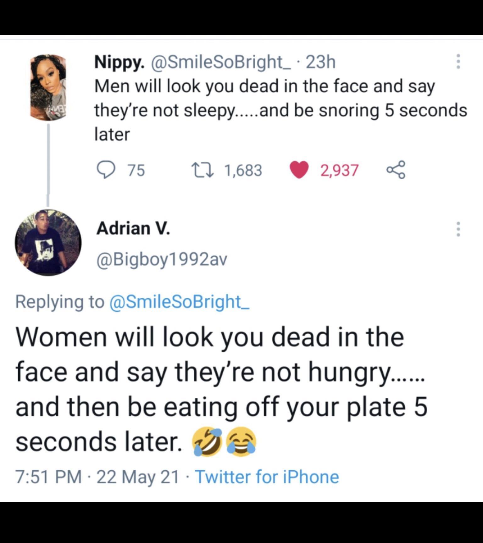 Nippy SmileSoBright_ 23h Men will look you dead in the face and say theyre not sleepyand be snoring 5 seconds later Q 75 T 1683 2937 Adrian V Bigboy1992av Replying to SmileSoBright_ Women will look you dead in the face and say theyre not hungry and then be eating off your plate 5 seconds later 2 751 PM 22 May 21 Twitter for iPhone