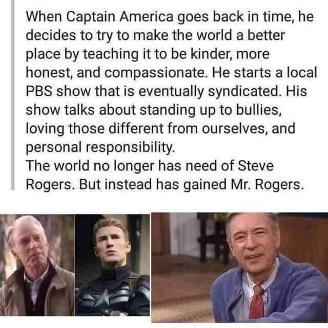 When Captain America goes back in time he decides to try to make the world a better place by teaching it to be kinder more honest and compassionate He starts a local PBS show that is eventually syndicated His show talks about standing up to bullies loving those different from ourselves and personal responsibility The world no longer has need of Steve Rogers But instead has gained Mr Rogers