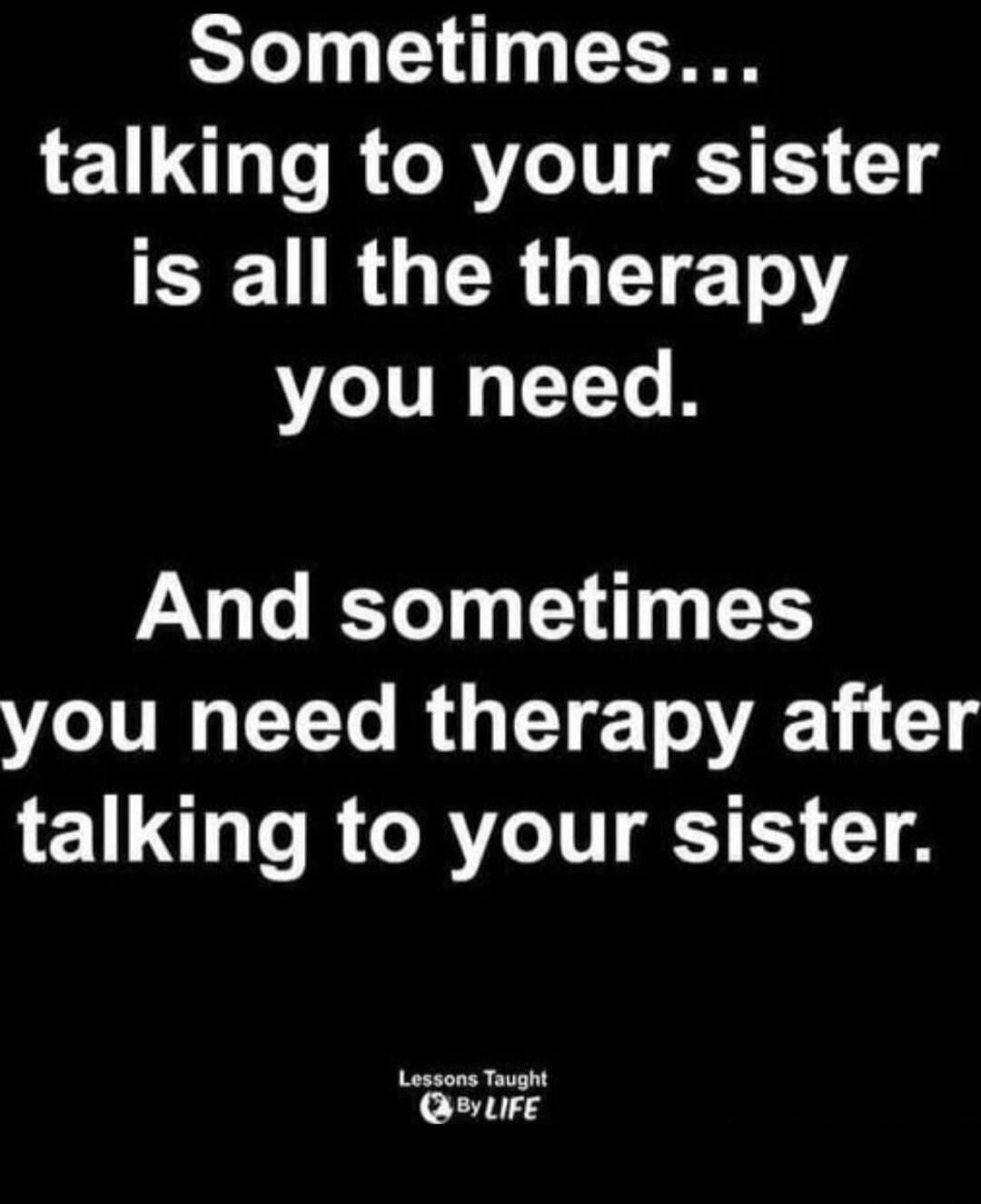 Sometimes... talking to your sister is all the therapy you need. And sometimes you need therapy after talking to your sister. Lessons Taught By LIFE