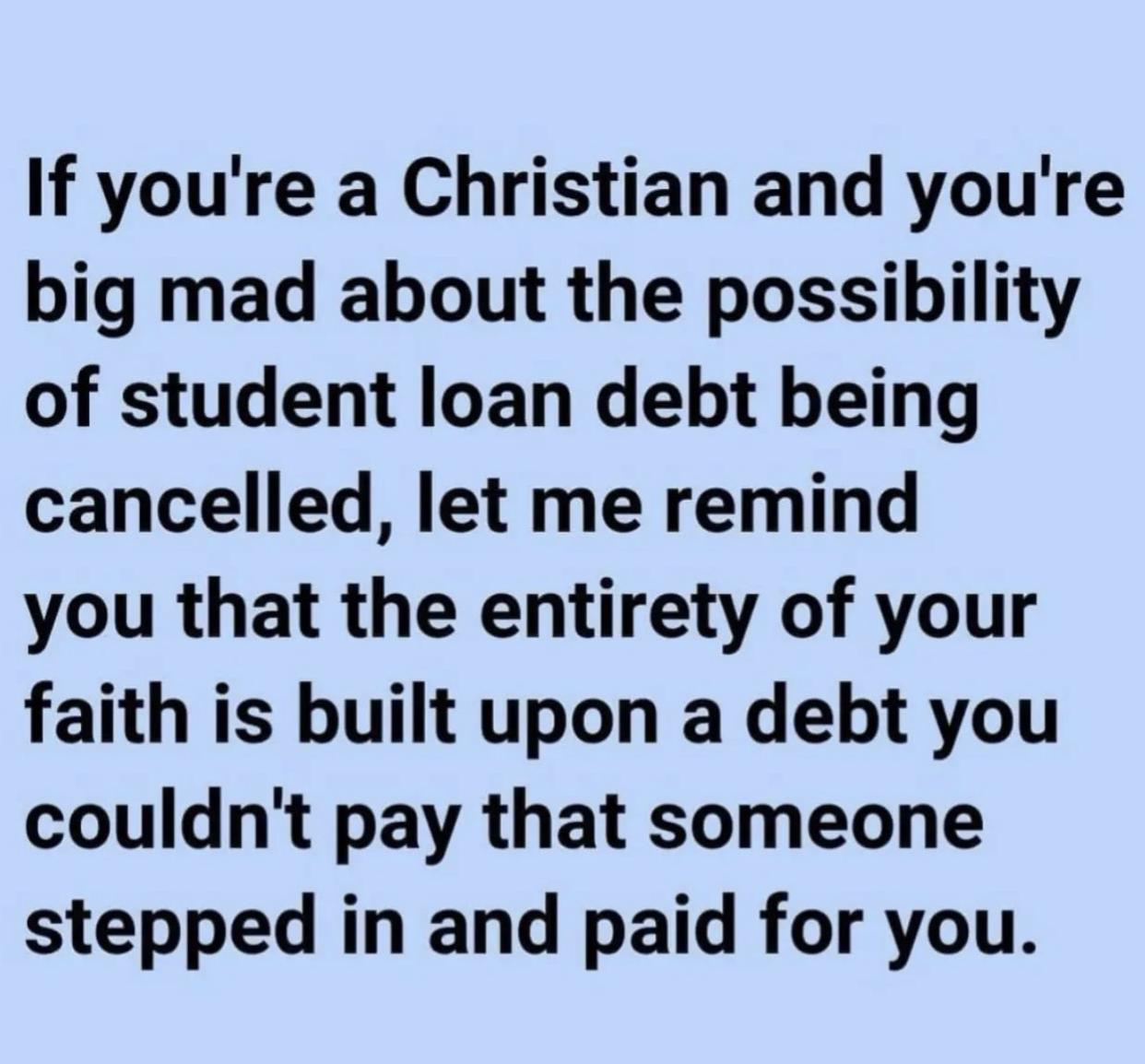 If youre a Christian and youre big mad about the possibility of student loan debt being cancelled let me remind you that the entirety of your faith is built upon a debt you couldnt pay that someone stepped in and paid for you
