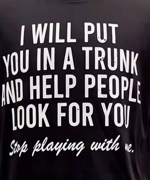 I WILL PUT YOU IN A TRUNK AND HELP PEOPLE LOOK FOR YOU Stop playing with me.