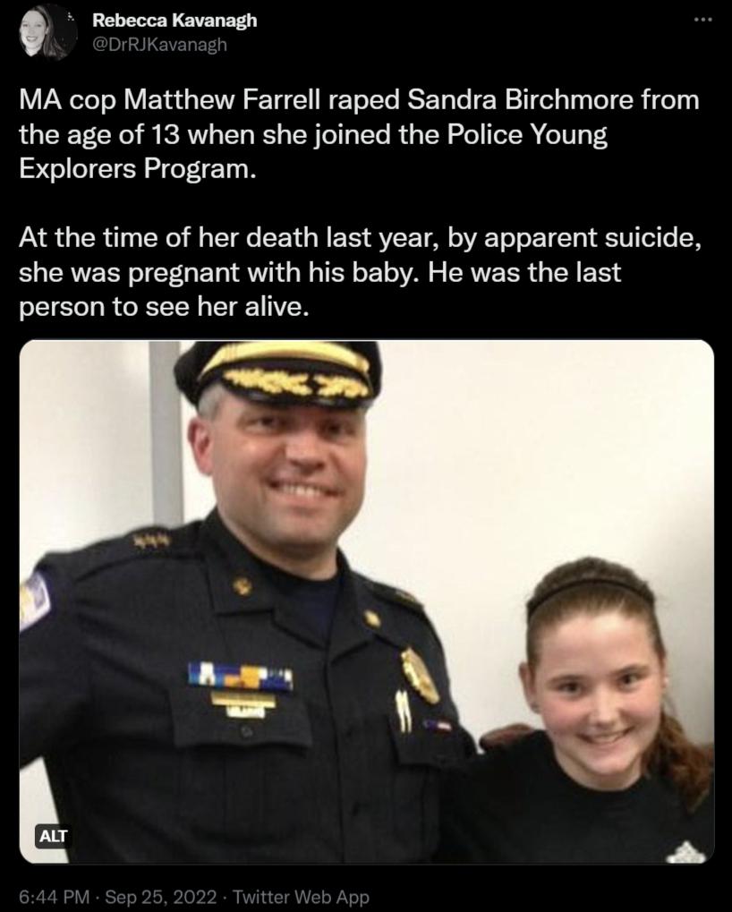 R MA cop Matthew Farrell raped Sandra Birchmore from the age of 13 when she joined the Police Young Explorers Program At the time of her death last year by apparent suicide she was pregnant with his baby He was the last person to see her alive