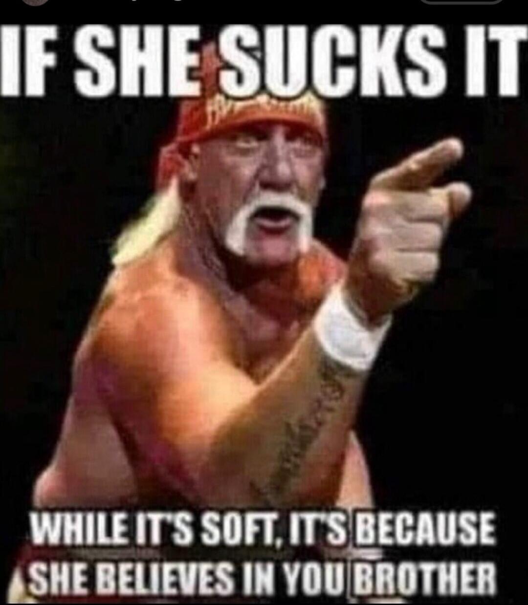 IF SHE SUCKS IT WHILE IT'S SOFT, IT'S BECAUSE SHE BELIEVES IN YOU BROTHER