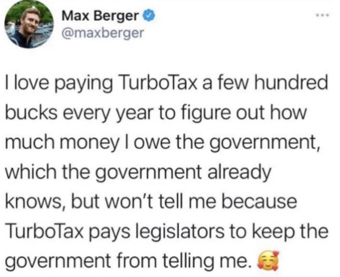 Max Berger maxberger love paying TurboTax a few hundred bucks every year to figure out how much money owe the government which the government already knows but wont tell me because TurboTax pays legislators to keep the government from telling me
