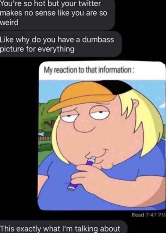 Youre so hot but your twitter makes no sense like you are so weird Like why do you have a dumbass picture for everything My reaction to that information This exactly what Im talking about