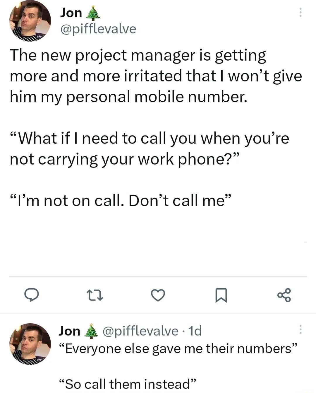 Jon 4 pifflevalve The new project manager is getting more and more irritated that wont give him my personal mobile number What if need to call you when youre not carrying your work phone Im not on call Dont call me 0 Q R Jon 4 pifflevalve 1d Everyone else gave me their numbers So call them instead