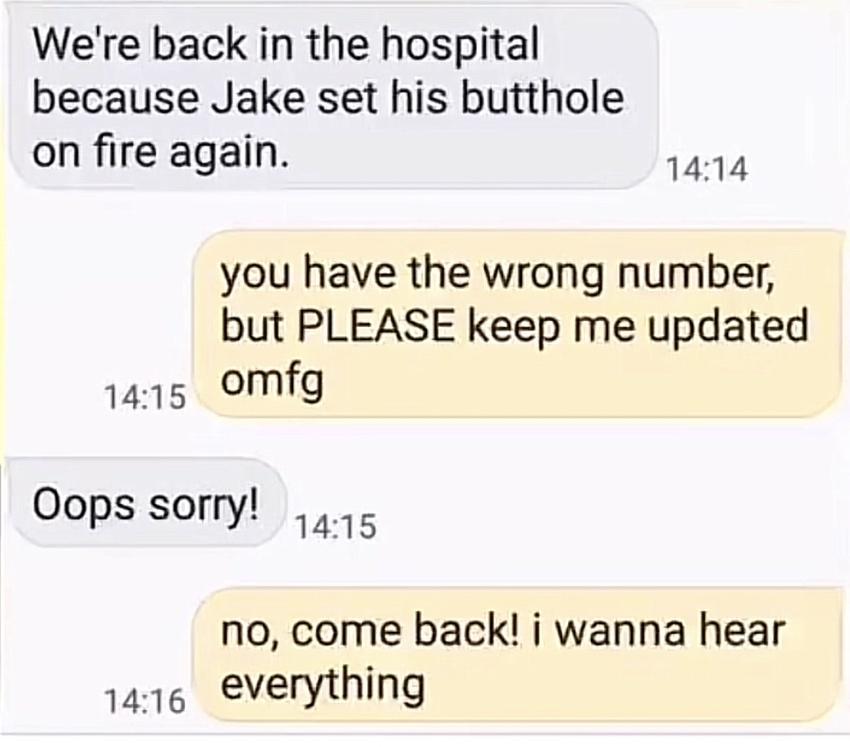 Were back in the hospital because Jake set his butthole on fire again 1414 you have the wrong number but PLEASE keep me updated 1415 omfg Oops sorry o no come back i wanna hear 1416 verything