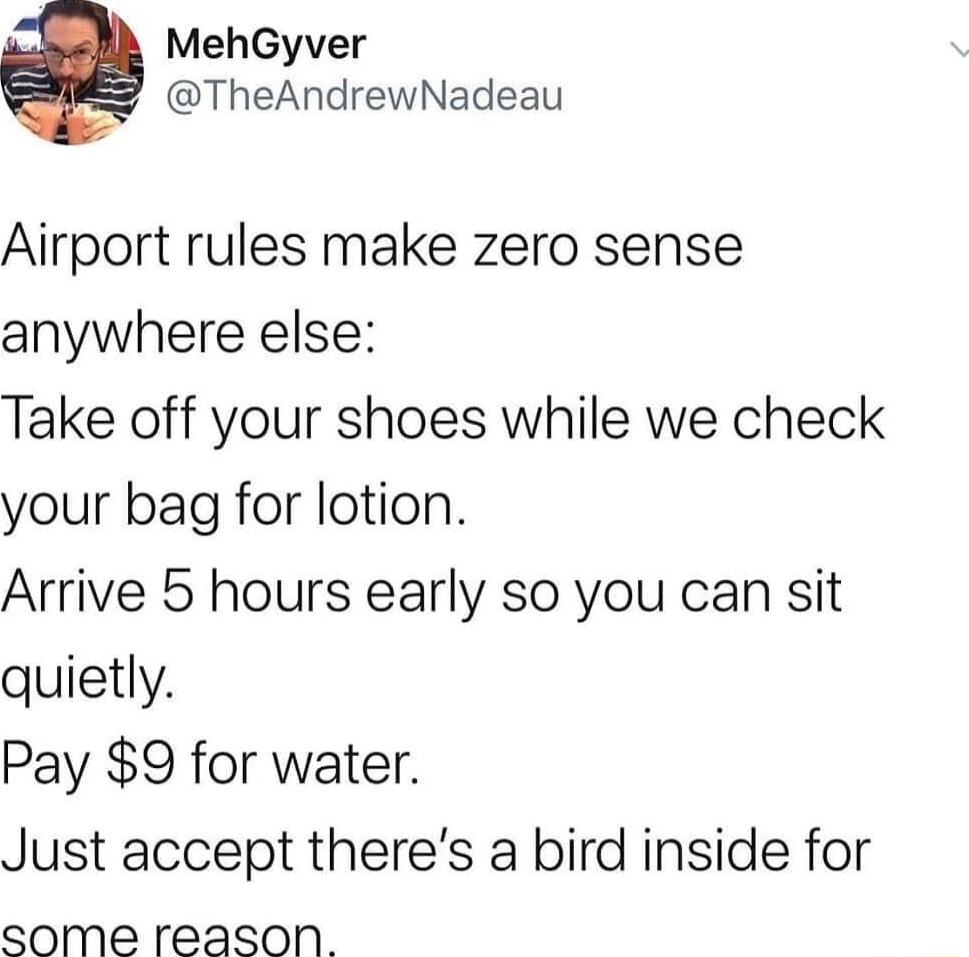 MehGyver TheAndrewNadeau Airport rules make zero sense anywhere else Take off your shoes while we check your bag for lotion Arrive 5 hours early so you can sit quietly Pay 9 for water Just accept theres a bird inside for some reason