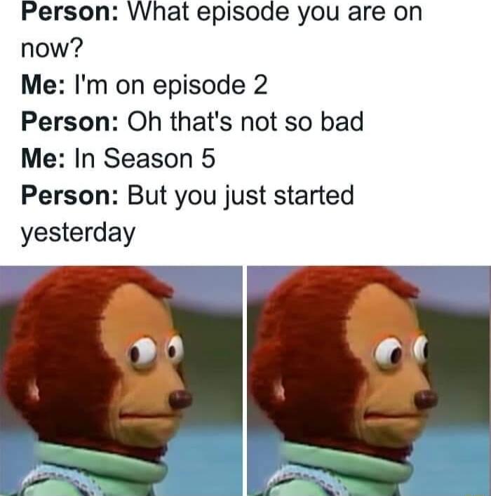 Person WWhat episode you are on now Me Im on episode 2 Person Oh thats not so bad Me In Season 5 Person But you just started yesterday