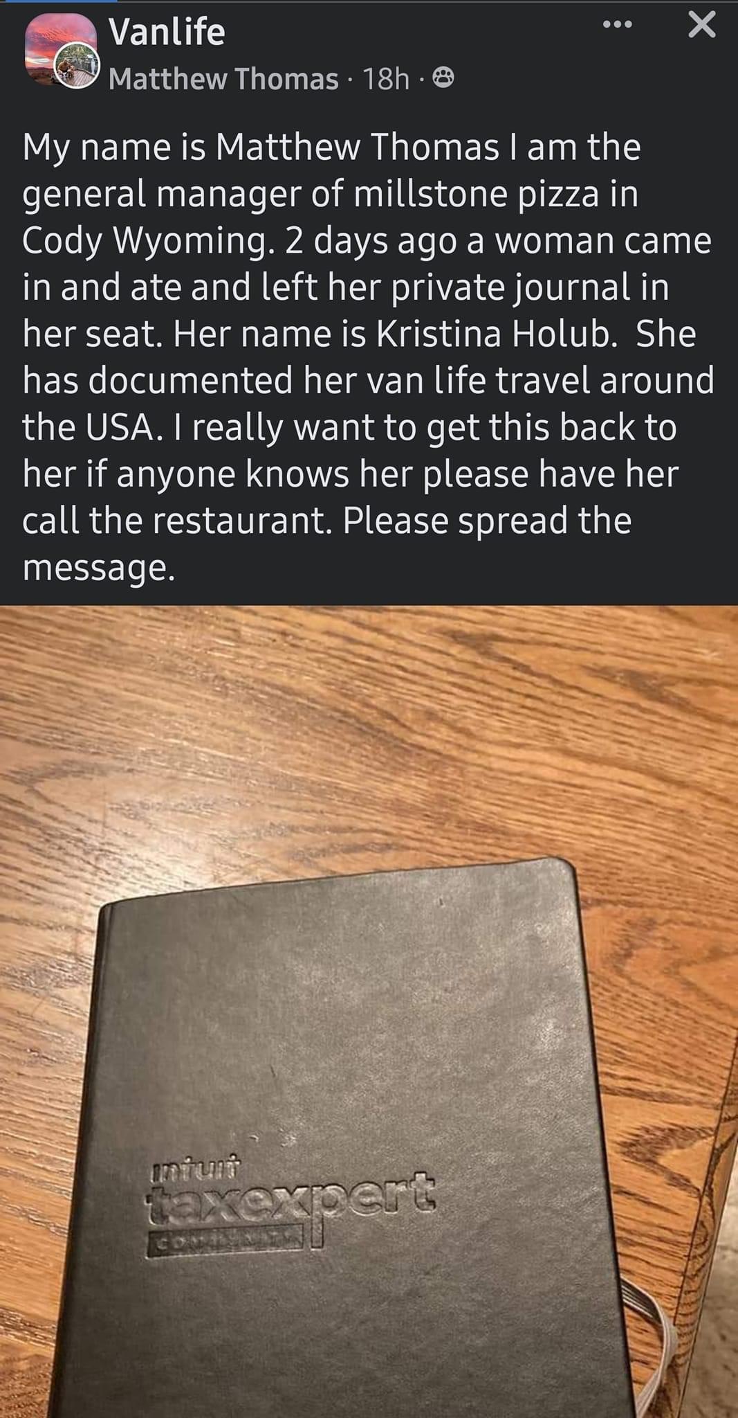 Vanlife s X Matthew Thomas 18h A EE I YE G VAL ER IR G general manager of millstone pizza in Cody Wyoming 2 days ago a woman came in and ate and left her private journal in her seat Her name is Kristina Holub She has documented her van life travel around the USA really want to get this back to her if anyone knows her please have her call the restaurant Please spread the EEEELTR