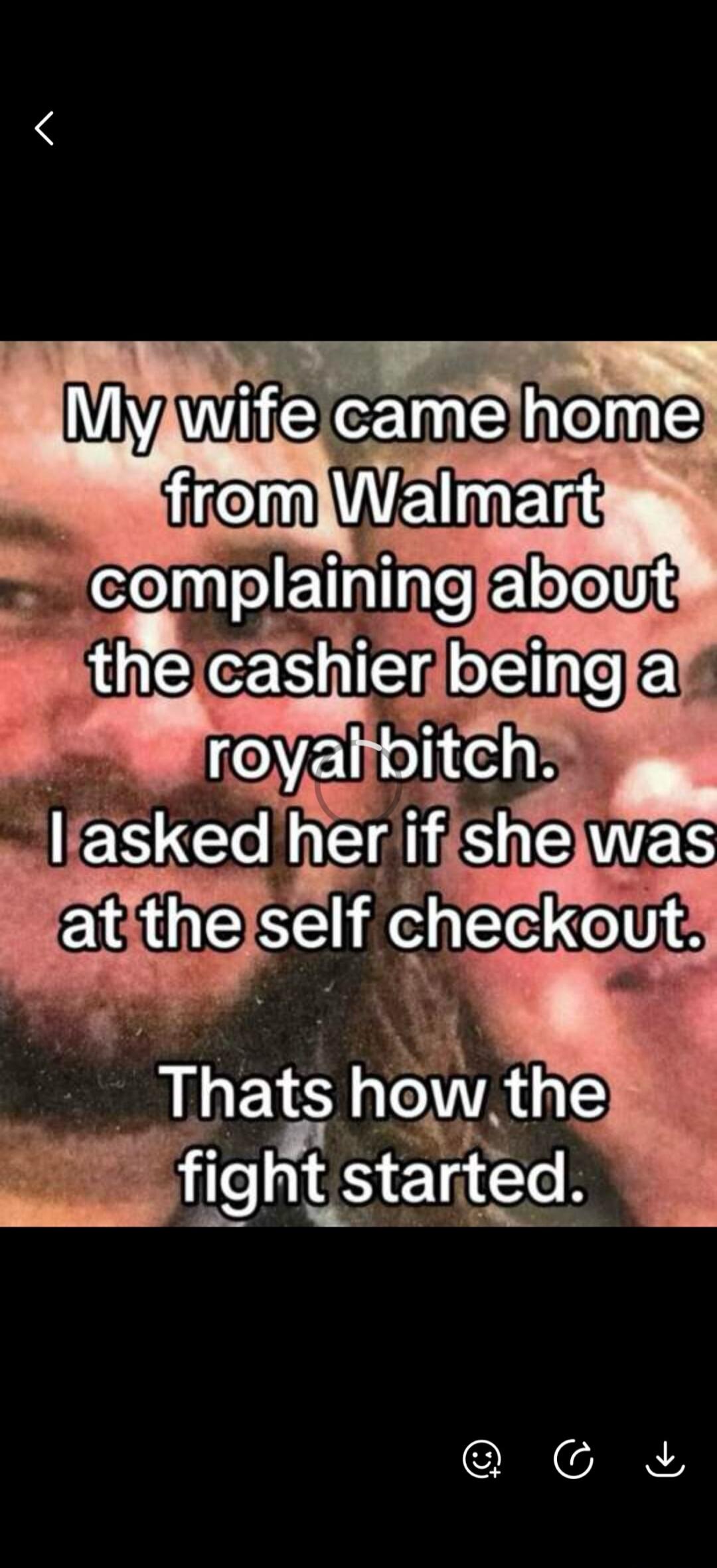 My wife came home from Walmart complaining about the cashier being a royal bitch. I asked her if she was at the self checkout. That's how the fight started.