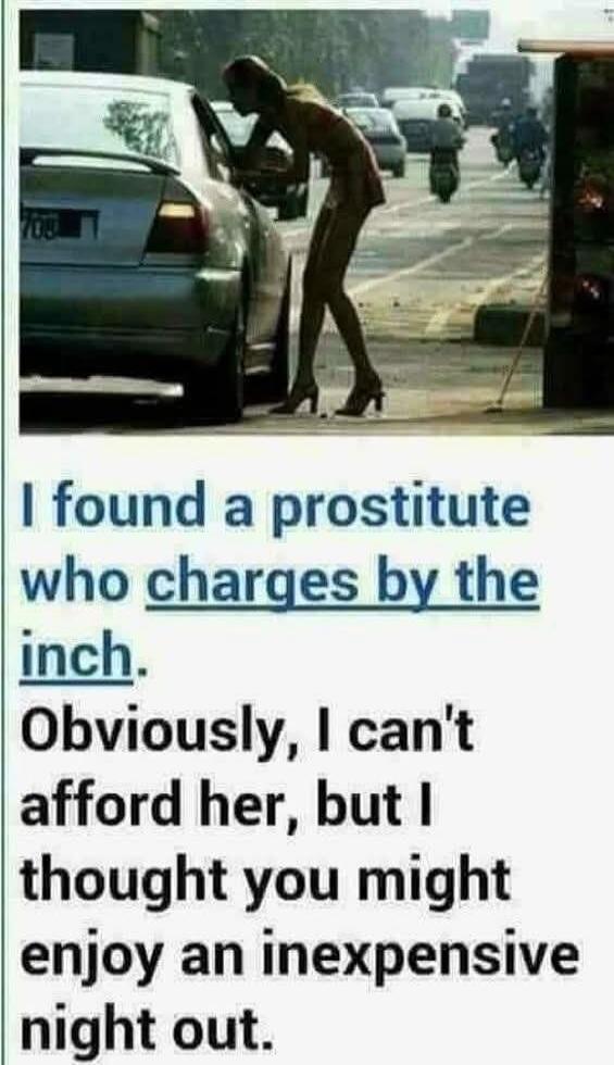 I found a prostitute who charges by the inch. Obviously, I can't afford her, but I thought you might enjoy an inexpensive night out.