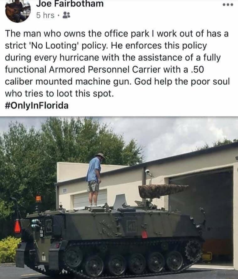 Joe Fairbotham oo 5 hrs 82 The man who owns the office park work out of has a strict No Looting policy He enforces this policy during every hurricane with the assistance of a fully functional Armored Personnel Carrier with a 50 caliber mounted machine gun God help the poor soul who tries to loot this spot OnlyInFlorida
