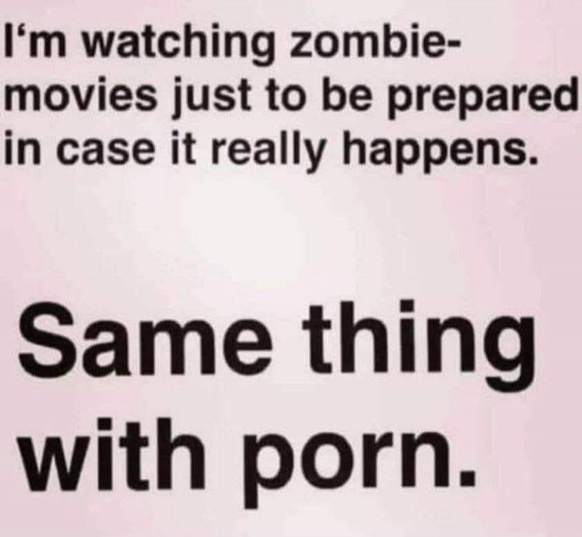 I'm watching zombie-movies just to be prepared in case it really happens. Same thing with porn.