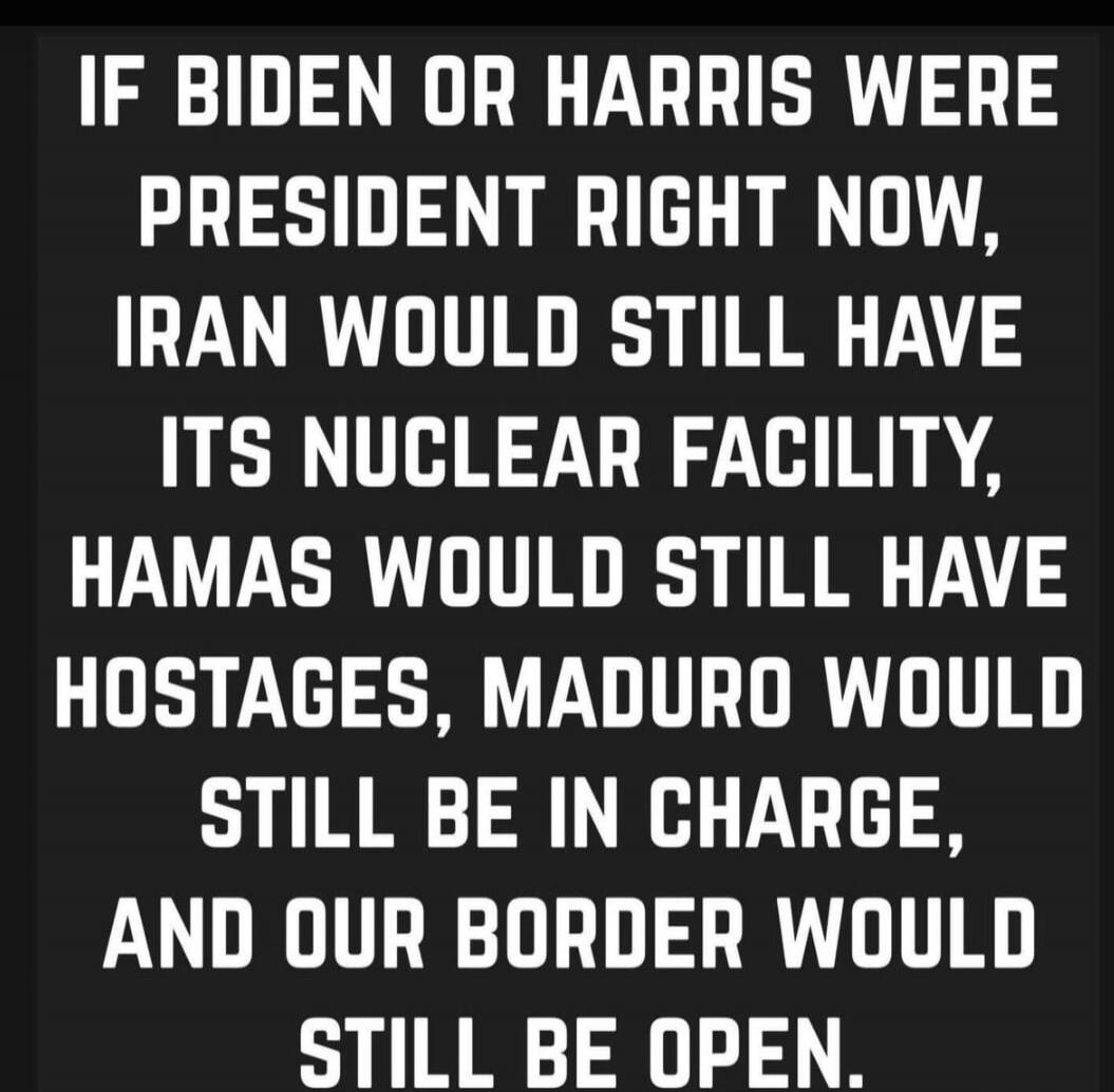 IF BIDEN OR HARRIS WERE PRESIDENT RIGHT NOW, IRAN WOULD STILL HAVE ITS NUCLEAR FACILITY, HAMAS WOULD STILL HAVE HOSTAGES, MADURO WOULD STILL BE IN CHARGE, AND OUR BORDER WOULD STILL BE OPEN.