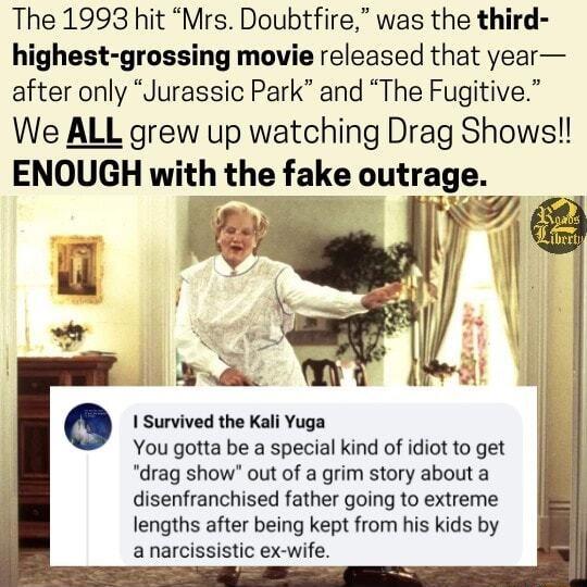 The 1993 hit Mrs Doubtfire was the third highest grossing movie released that year after only Jurassic Park and The Fugitive We ALL grew up watching Drag Shows ENOUGH wnth the fake outrage oy Y o Survived the Kali Yuga You gatta be s special kind of idiot o get drag show out of a grim story about a disenfranchised father going to extreme lengths after being kept from his kids by anarcissistic ex w